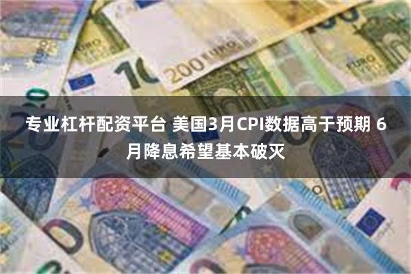 专业杠杆配资平台 美国3月CPI数据高于预期 6月降息希望基本破灭