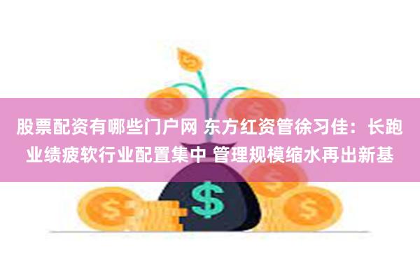 股票配资有哪些门户网 东方红资管徐习佳：长跑业绩疲软行业配置集中 管理规模缩水再出新基