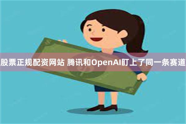 股票正规配资网站 腾讯和OpenAI盯上了同一条赛道