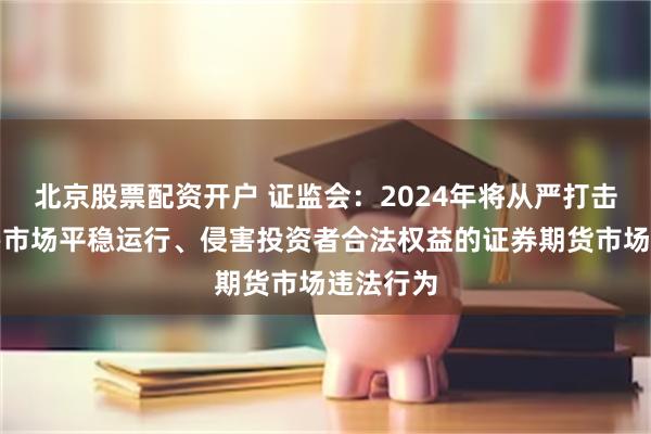 北京股票配资开户 证监会：2024年将从严打击严重危害市场平稳运行、侵害投资者合法权益的证券期货市场违法行为