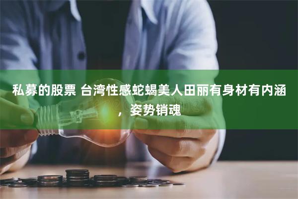 私募的股票 台湾性感蛇蝎美人田丽有身材有内涵，姿势销魂