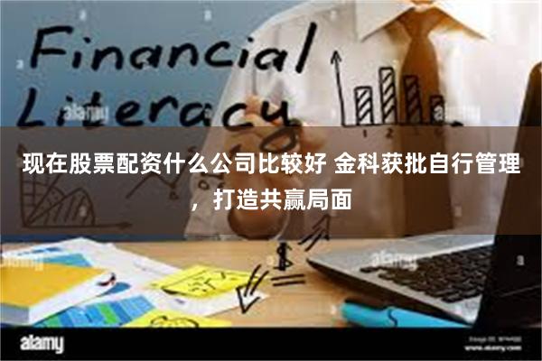 现在股票配资什么公司比较好 金科获批自行管理，打造共赢局面