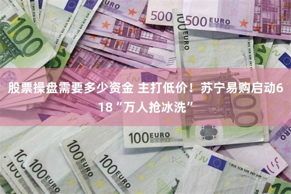 股票操盘需要多少资金 主打低价！苏宁易购启动618“万人抢冰洗”