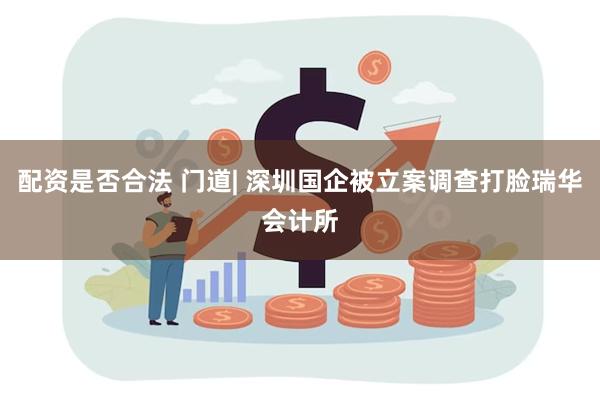 配资是否合法 门道| 深圳国企被立案调查打脸瑞华会计所