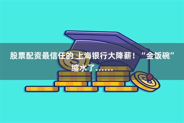 股票配资最信任的 上海银行大降薪！“金饭碗”缩水了……