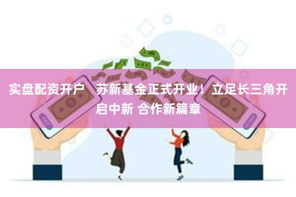 实盘配资开户   苏新基金正式开业！立足长三角开启中新 合作新篇章