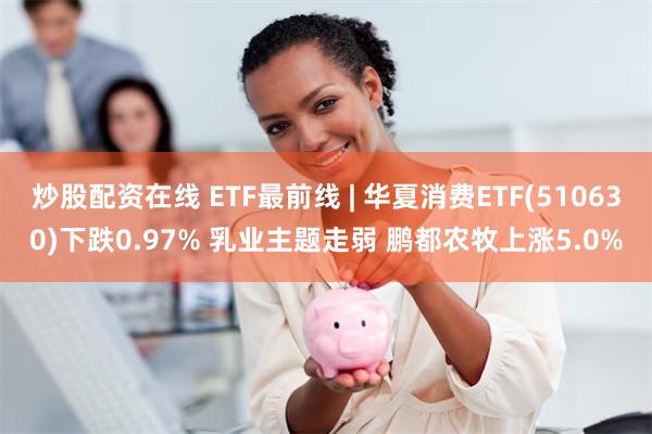 炒股配资在线 ETF最前线 | 华夏消费ETF(510630)下跌0.97% 乳业主题走弱 鹏都农牧上涨5.0%