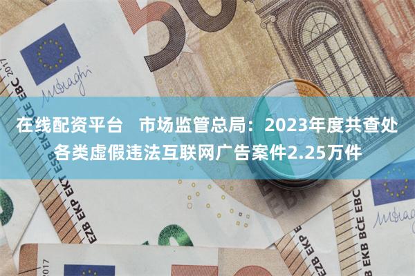 在线配资平台   市场监管总局：2023年度共查处各类虚假违法互联网广告案件2.25万件