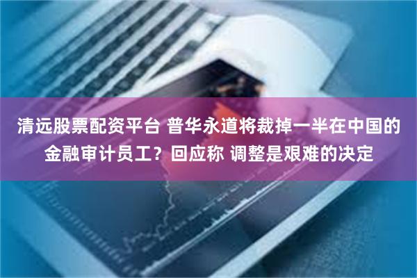 清远股票配资平台 普华永道将裁掉一半在中国的金融审计员工？回应称 调整是艰难的决定