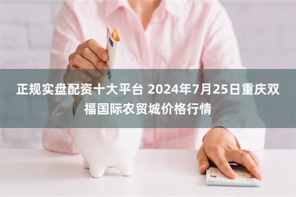 正规实盘配资十大平台 2024年7月25日重庆双福国际农贸城价格行情