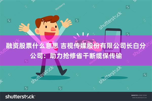 融资股票什么意思 吉视传媒股份有限公司长白分公司：助力抢修省干断缆保传输