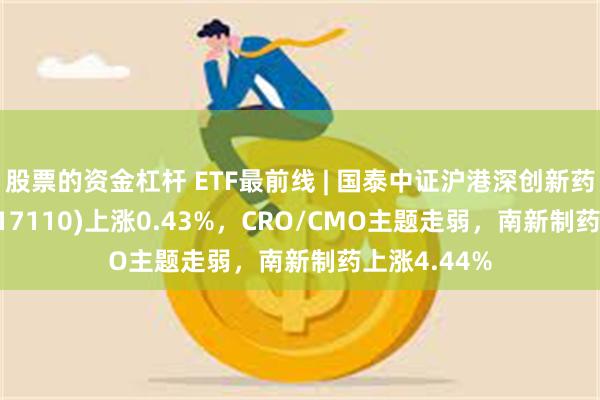 股票的资金杠杆 ETF最前线 | 国泰中证沪港深创新药产业ETF(517110)上涨0.43%，CRO/CMO主题走弱，南新制药上涨4.44%