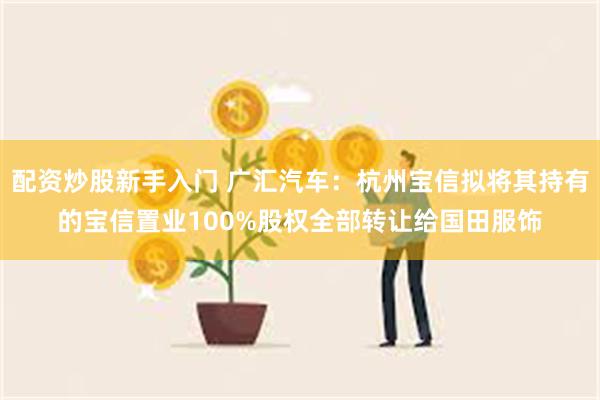 配资炒股新手入门 广汇汽车：杭州宝信拟将其持有的宝信置业100%股权全部转让给国田服饰