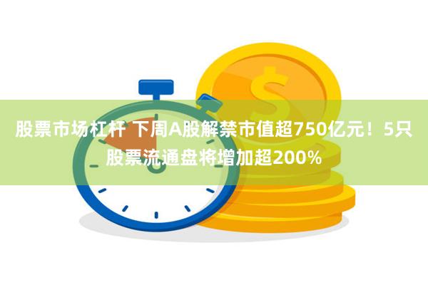 股票市场杠杆 下周A股解禁市值超750亿元！5只股票流通盘将增加超200%