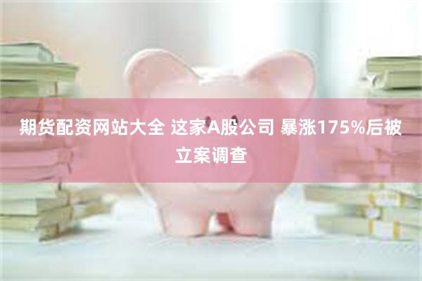 期货配资网站大全 这家A股公司 暴涨175%后被立案调查