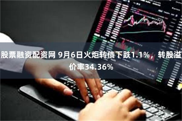 股票融资配资网 9月6日火炬转债下跌1.1%，转股溢价率34.36%