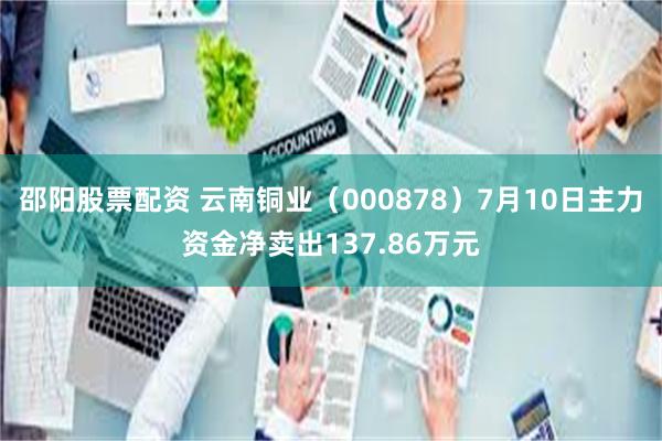 邵阳股票配资 云南铜业（000878）7月10日主力资金净卖出137.86万元