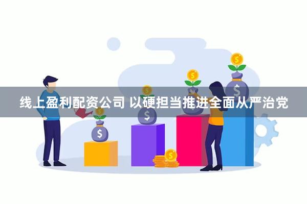 线上盈利配资公司 以硬担当推进全面从严治党