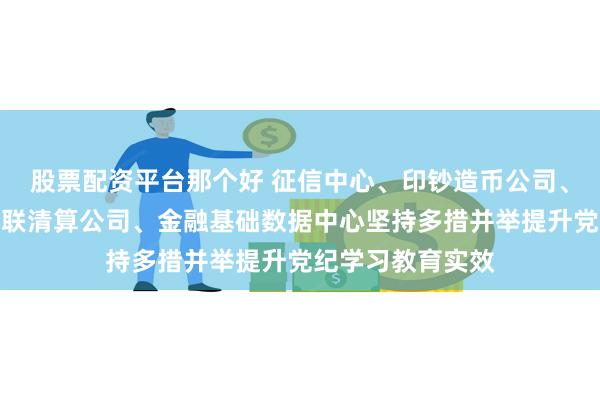 股票配资平台那个好 征信中心、印钞造币公司、交易商协会、网联清算公司、金融基础数据中心坚持多措并举提升党纪学习教育实效