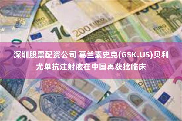 深圳股票配资公司 葛兰素史克(GSK.US)贝利尤单抗注射液在中国再获批临床