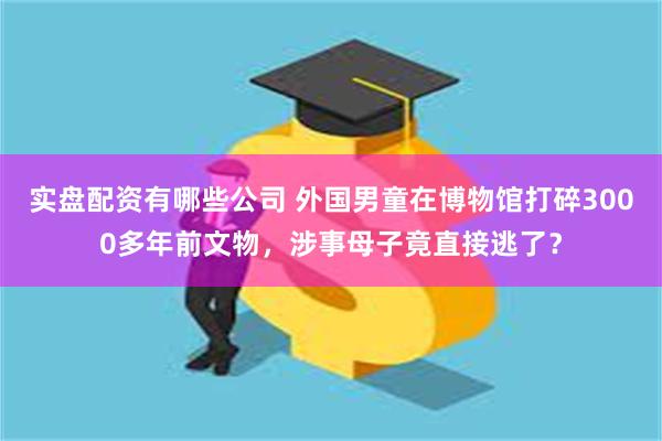 实盘配资有哪些公司 外国男童在博物馆打碎3000多年前文物，涉事母子竟直接逃了？