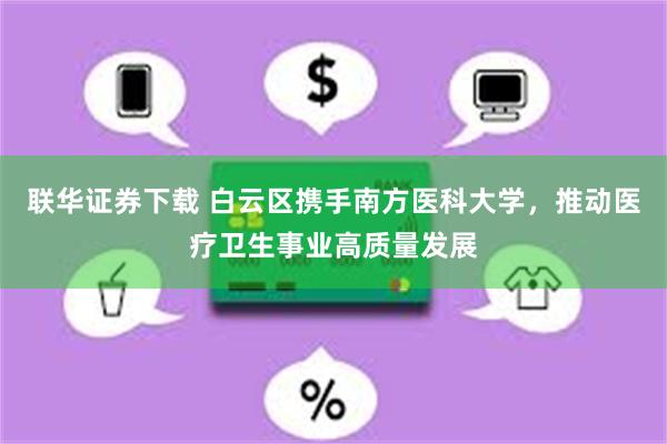 联华证券下载 白云区携手南方医科大学，推动医疗卫生事业高质量发展