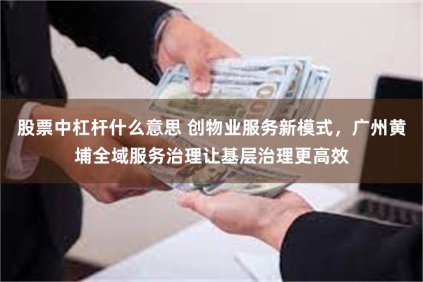 股票中杠杆什么意思 创物业服务新模式，广州黄埔全域服务治理让基层治理更高效