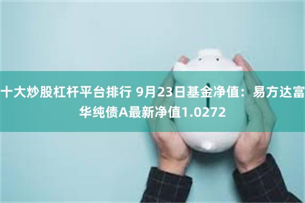 十大炒股杠杆平台排行 9月23日基金净值：易方达富华纯债A最新净值1.0272