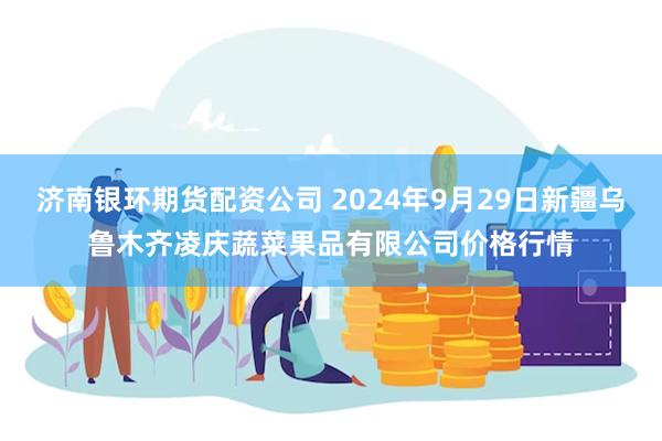 济南银环期货配资公司 2024年9月29日新疆乌鲁木齐凌庆蔬菜果品有限公司价格行情