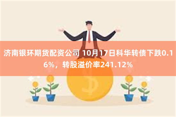 济南银环期货配资公司 10月17日科华转债下跌0.16%，转股溢价率241.12%