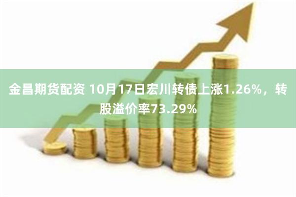 金昌期货配资 10月17日宏川转债上涨1.26%，转股溢价率73.29%