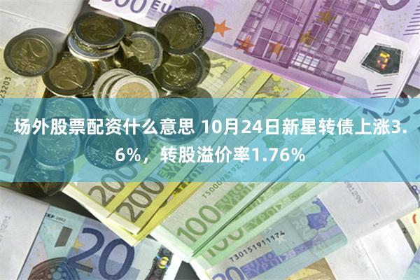 场外股票配资什么意思 10月24日新星转债上涨3.6%，转股溢价率1.76%