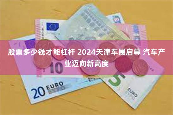 股票多少钱才能杠杆 2024天津车展启幕 汽车产业迈向新高度