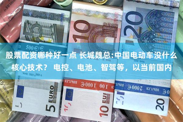 股票配资哪种好一点 长城魏总:中国电动车没什么核心技术？ 电控、电池、智驾等，以当前国内