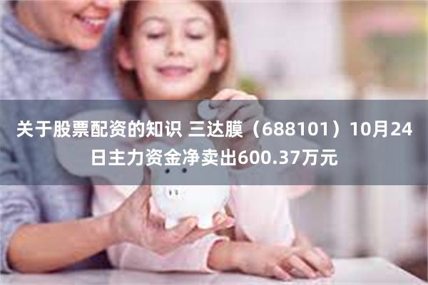 关于股票配资的知识 三达膜（688101）10月24日主力资金净卖出600.37万元