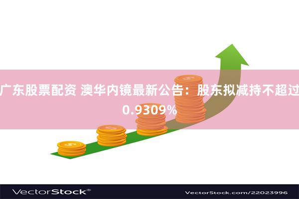 广东股票配资 澳华内镜最新公告：股东拟减持不超过0.9309%