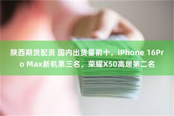 陕西期货配资 国内出货量前十，iPhone 16Pro Max新机第三名，荣耀X50高居第二名