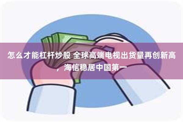 怎么才能杠杆炒股 全球高端电视出货量再创新高，海信稳居中国第一