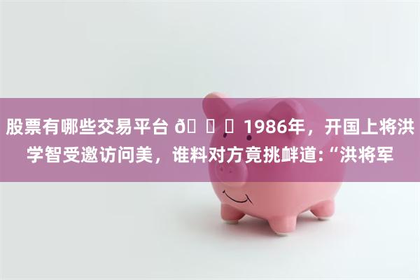 股票有哪些交易平台 🌞1986年，开国上将洪学智受邀访问美，谁料对方竟挑衅道:“洪将军