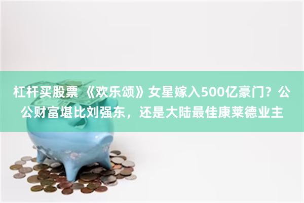 杠杆买股票 《欢乐颂》女星嫁入500亿豪门？公公财富堪比刘强东，还是大陆最佳康莱德业主