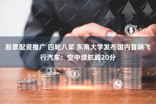 股票配资推广 四轮八桨 东南大学发布国内首辆飞行汽车：空中续航超20分