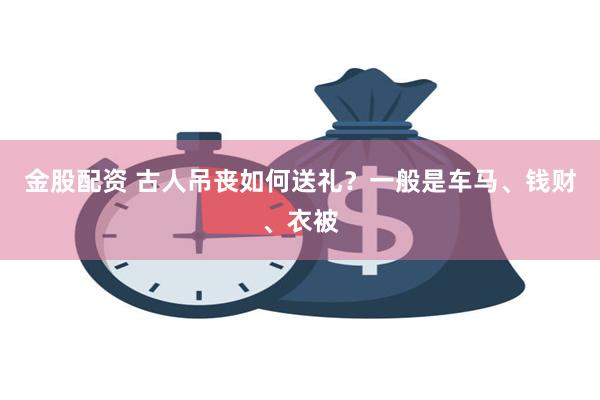 金股配资 古人吊丧如何送礼？一般是车马、钱财、衣被