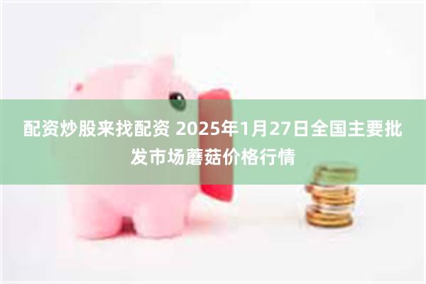 配资炒股来找配资 2025年1月27日全国主要批发市场蘑菇价格行情