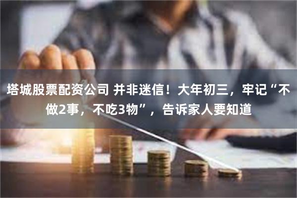 塔城股票配资公司 并非迷信！大年初三，牢记“不做2事，不吃3物”，告诉家人要知道