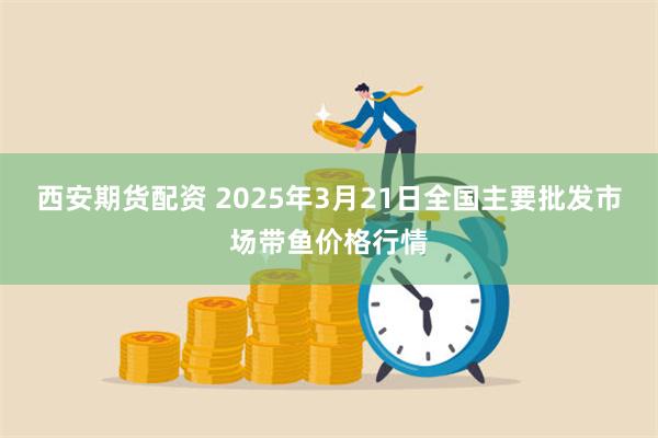 西安期货配资 2025年3月21日全国主要批发市场带鱼价格行情