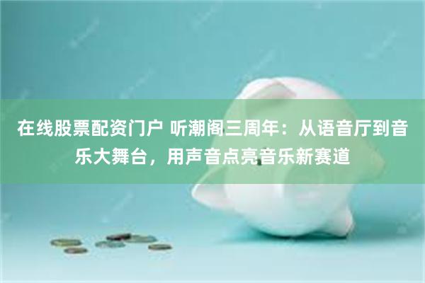 在线股票配资门户 听潮阁三周年：从语音厅到音乐大舞台，用声音点亮音乐新赛道